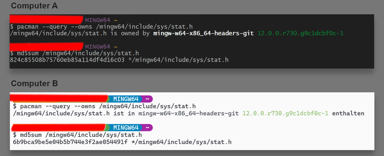 On top the screenshot of a MINGW64 session on computer A:

$ pacman --query --owns /mingw64/include/sys/stat.h
/mingw64/include/sys/stat.h is owned by mingw-w64-x86_64-headers-git 12.0.0.r730.g9c1dcbf0c-1
$ md5sum /mingw64/include/sys/stat.h
824c85508b75760eb85a114df4d16c03 */mingw64/include/sys/stat.h

Below the screenshot of a MINGW64 session on computer A:

$ pacman --query --owns /mingw64/include/sys/stat.h
/mingw64/include/sys/stat.h ist in mingw-w64-x86_64-headers-git 12.0.0.r730.g9c1dcbf0c-1 enthalten
$ md5sum /mingw64/include/sys/stat.h
6b9bca9be5e04b5b744e3f2ae054491f */mingw64/include/sys/stat.h