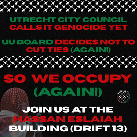 UTRECHT CITY COUNCIL
CALLS IT GENOCIDE YET

UU BOARD DECIDES NOT TO
CUT TIES (AGAIN!)

SO WE OCCUPY
(AGAIN!)

JOIN US AT THE
HASSAN ESLAIAH
BUILDING (DRIFT 13)
