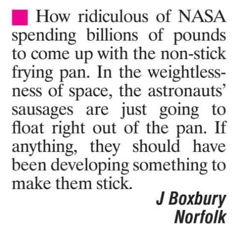 A snippet from Viz Top Tips
"How ridiculous of NASA spending billions of pounds to come up with the non-stick frying pan. In the weightlessness of space, the astronauts’ sausages are just going to float right out of the pan. If anything, they should have been developing something to make them stick."
J Boxbury Norfolk