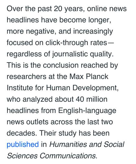Over the past 20 years, online news
headlines have become longer,
more negative, and increasingly
focused on click-through rates —
regardless of journalistic quality.
This is the conclusion reached by
researchers at the Max Planck
Institute for Human Development,
who analyzed about 40 million
headlines from English-language
news outlets across the last two
decades. Their study has been
published in Humanities and Social
Sciences Communications.