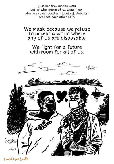 A black-and-white illustration featuring two individuals wearing respirations in front of a scenic background.

Text:  ”Just like how masks work better when more of us wear them, when we come together — locally & globally — we keep each other safe.

We mask because we refuse to accept a world where any of us are disposable.

We fight for a future with room for all of us.”

— Laurel Lynn Leake