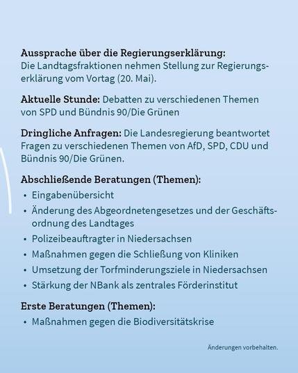 Auf blassblauem Hintergrund der Text: "Aussprache über die Regierungserklärung: Die Landtagsfraktionen nehmen Stellung zur Regierungserklärung vom Vortag (20. Mai). Aktuelle Stunde: Debatten zu verschiedenen Themen von SPD und Bündnis 90/Die Grünen. Dringliche Anfragen: Die Landesregierung beantwortet Fragen zu verschiedenen Themen von AfD, SPD, CDU und Bündnis 90/Die Grünen. Abschließende Beratungen (Themen): Eingabenübersicht, Änderung des Abgeordnetengesetzes und der Geschäftsordnung des Landtages, Polizeibeauftragter in Niedersachsen, Maßnahmen gegen die Schließung von Kliniken, Umsetzung der Torfminderungsziele in Niedersachsen, Stärkung der NBank als zentrales Förderinstitut. Erste Beratungen (Themen): Maßnahmen gegen die Biodiversitätskrise. Änderungen vorbehalten."