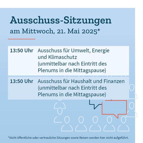 Grafik in Blautönen mit den Terminen der Ausschusssitzungen am Mittwoch, 21. Mai 2025: Circa 13:50 Uhr: Ausschuss für Umwelt, Energie und Klimaschutz (unmittelbar nach Eintritt des Plenums in die Mittagspause). Circa 13:50 Uhr: Ausschuss für Haushalt und Finanzen (unmittelbar nach Eintritt des Plenums in die Mittagspause). Dazu der Hinweis, dass nicht öffentliche oder vertrauliche Sitzungen sowie Reisen nicht aufgeführt werden.