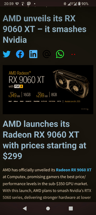 The image displays a mobile phone screen with a news article about AMD's unveiling of the RX 9060 XT graphics card. The article headline reads, "AMD unveils its RX 9060 XT – it smashes nVidia." Below the headline, there are social media icons but not the FediVerse. The main image features the AMD Radeon RX 9060 XT graphics card with two fans, labeled with "FSR 4." The text below the image states, "AMD launches its Radeon RX 9060 XT with prices starting at $299." Further details include the starting prices of $349 for 16GB and $299 for 8GB, with availability on June 5th, 2025. The article mentions that AMD promises the best price/performance levels in the sub-$350 GPU market and aims to compete with Nvidia's RTX 5060 series. The background of the article is dark, with text in light blue and white, and the phone's status bar shows the time as 20:59, with a battery level of 90%.

 Ovis2-8B

🌱 Energy used: 0.288 Wh