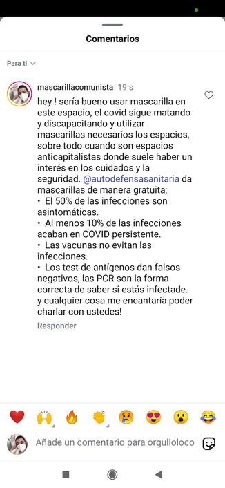 captura de un comentario de Instagram donde pone escrito "hey ! sería bueno usar mascarilla en este espacio, el covid sigue matando y discapacitando y utilizar mascarillas necesarios los espacios, sobre todo cuando son espacios anticapitalistas donde suele haber un interés en los cuidados y la seguridad. @autodefensasanitaria da mascarillas de manera gratuita; 

•  El 50% de las infecciones son asintomáticas.
•  Al menos 10% de las infecciones acaban en COVID persistente.
•  Las vacunas no evitan las infecciones.
•  Los test de antígenos dan falsos negativos, las PCR son la forma correcta de saber si estás infectade. 

y cualquier cosa me encantaría poder charlar con ustedes!"