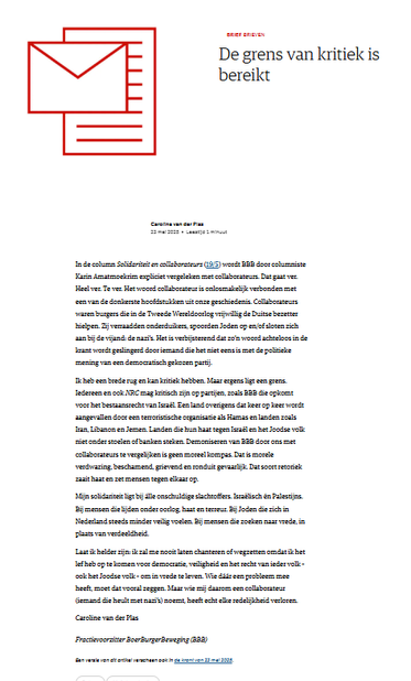 In de column Solidariteit en collaborateurs (19/5) wordt BBB door columniste Karin Amatmoekrim expliciet vergeleken met collaborateurs. Dat gaat ver. Heel ver. Te ver. Het woord collaborateur is onlosmakelijk verbonden met een van de donkerste hoofdstukken uit onze geschiedenis. Collaborateurs waren burgers die in de Tweede Wereldoorlog vrijwillig de Duitse bezetter hielpen. Zij verraadden onderduikers, spoorden Joden op en/of sloten zich aan bij de vijand: de nazi’s. Het is verbijsterend dat zo’n woord achteloos in de krant wordt geslingerd door iemand die het niet eens is met de politieke mening van een democratisch gekozen partij.

Ik heb een brede rug en kan kritiek hebben. Maar ergens ligt een grens. Iedereen en ook NRC mag kritisch zijn op partijen, zoals BBB die opkomt voor het bestaansrecht van Israël. Een land overigens dat keer op keer wordt aangevallen door een terroristische organisatie als Hamas en landen zoals Iran, Libanon en Jemen. Landen die hun haat tegen Israël en het Joodse volk niet onder stoelen of banken steken. Demoniseren van BBB door ons met collaborateurs te vergelijken is geen moreel kompas. Dat is morele verdwazing, beschamend, grievend en ronduit gevaarlijk. Dat soort retoriek zaait haat en zet mensen tegen elkaar op.

Mijn solidariteit ligt bij álle onschuldige slachtoffers. Israëlisch én Palestijns. Bij mensen die lijden onder oorlog, haat en terreur. Bij Joden die zich in Nederland steeds minder veilig voelen. [...]