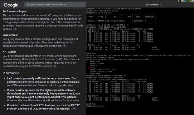 google search for performance penalty for lxc forward vs iptables.  console on the right shows direct container access for iperf3 vs the port forward via user space.  37Gbit/s vs 16Gbit/s performance delta at the top end.  The iperf3 are run against a container called "haproxy".  Makes no real difference at regular 1Gbit/s network speeds, tickles a cpu at about 100% during transfers, so not nothing, but doesn't get in the way until you push it like this example.