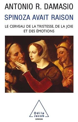Spinoza avait raison : joie et tristesse, le cerveau des émotions
Antonio R. Damasio

Qu'est-ce qu'une émotion, un sentiment? La joie et la tristesse, en particulier, sont les clés de notre survie et de notre bien-être. Non seulement les processus qui les expliquent préservent la vie en nous, mais ce sont elles qui nous motivent et nous aident à produire nos créations les plus admirables - l'art, bien sûr, mais aussi les comportements éthiques, le droit, l'organisation de la société.

Descartes a instauré la grande coupure entre le corps et l'esprit; Spinoza, à la même époque, les a réunis et, surtout, a su voir dans les émotions le fondement même de la survie et de la culture humaines.

D'où ce voyage accompli par un scientifique pionnier afin de redécouvrir le génie visionnaire de l'Éthique. Car c'est Spinoza qui préfigure le mieux ce que doit être pour Antonio R. Damasio la neurobiologie moderne de l'émotion, du sentiment et du comportement social. C'est lui qui fournit ainsi les concepts et les perspectives nécessaires au progrès de notre connaissance de nous-mêmes.