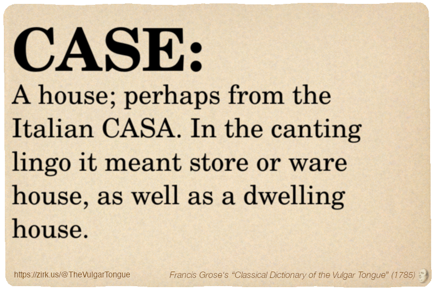 Image imitating a page from an old document, text (as in main toot):

CASE. A house; perhaps from the Italian CASA. In the canting lingo it meant store or ware house, as well as a dwelling house.

A selection from Francis Grose’s “Dictionary Of The Vulgar Tongue” (1785)