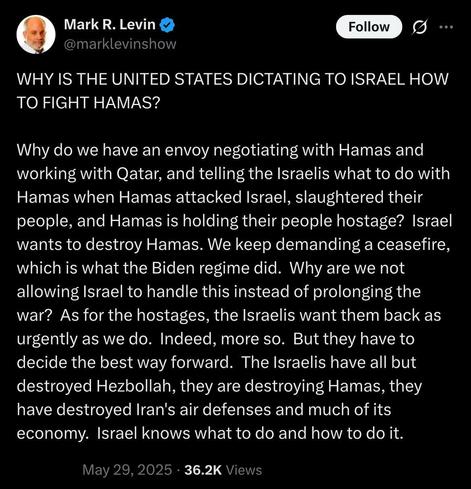 Screen capture of post by Mark Levin on Twitter/X:

WHY IS THE UNITED STATES DICTATING TO ISRAEL HOW TO FIGHT HAMAS? 

Why do we have an envoy negotiating with Hamas and working with Qatar, and telling the Israelis what to do with Hamas when Hamas attacked Israel, slaughtered their people, and Hamas is holding their people hostage? Israel wants to destroy Hamas. We keep demanding a ceasefire, which is what the Biden regime did. Why are we not allowing Israel to handle this instead of prolonging the war? As for the hostages, the Israelis want them back as urgently as we do. Indeed, more so. But they have to decide the best way forward. The Israelis have all but destroyed Hezbollah, they are destroying Hamas, they have destroyed Iran's air defenses and much of its economy. Israel knows what to do and how to do it.