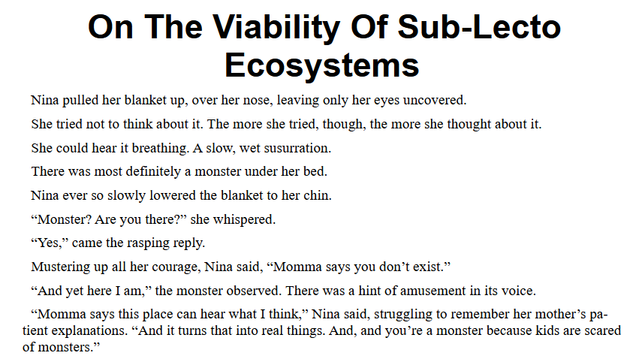 On The Viability Of Sub-Lecto Ecosystems
Nina pulled her blanket up, over her nose, leaving only her eyes uncovered.
She tried not to think about it. The more she tried, though, the more she thought about it.
She could hear it breathing. A slow, wet susurration.
There was most definitely a monster under her bed.
Nina ever so slowly lowered the blanket to her chin. 
“Monster? Are you there?” she whispered.
“Yes,” came the rasping reply.
Mustering up all her courage, Nina said, “Momma says you don’t exist.”
“And yet here I am,” the monster observed. There was a hint of amusement in its voice.
“Momma says this place can hear what I think,” Nina said, struggling to remember her mother’s patient explanations. “And it turns that into real things. And, and you’re a monster because kids are scared of monsters.”