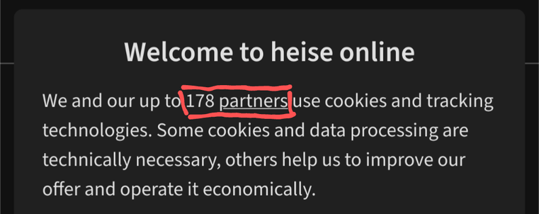 Screenshot excerpt from trying to access heise.de (emphasis added, highlighted in red in the image):

We and our up to **178 partners** use cookies and tracking technologies. Some cookies and data processing are technically necessary, others help us to improve our offer and operate it economically.