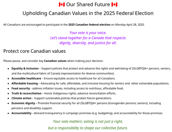 🇨🇦 Our Shared Future 🇨🇦
Upholding Canadian Values in the 2025 Federal Election
All Canadians are encouraged to participate in the 2025 Canadian federal election on Monday April 28, 2025.

Protect core Canadian values

Equality & inclusion
Accessible healthcare
Affordable housing
Food security
Truth & reconciliation
Climate action
Accountability, transparency, responsibility

Research candidate platforms thoroughly
Attend local candidate debates
Understand how proposed policies may impact our community
Consider long-term societal implications, not just short-term promise
Make an informed choice based on evidence,
fairness, and the future you want to see.
Non-partisan voting resources

[1] https://www.elections.ca
[2] https://egale.ca/votewithpride/
[3] https://en.wikipedia.org/wiki/2025_Canadian_federal_election
[4]  http://www.canada.ca/en/democratic-institutions.html
[4.1] https://www.canada.ca/en/democratic-institutions/services/protecting-democratic-institutions.html
[4.2] https://www.canada.ca/en/democratic-institutions/services/protecting-canada-general-election-2025/resisting-disinformation-during-election.html
[5] CBC News Election Coverage: Comprehensive, balanced reporting
[6] Apathy is Boring: Youth & senior voter engagement
[7] Canadian Anti-Hate Network: Countering misinformation & extremism


