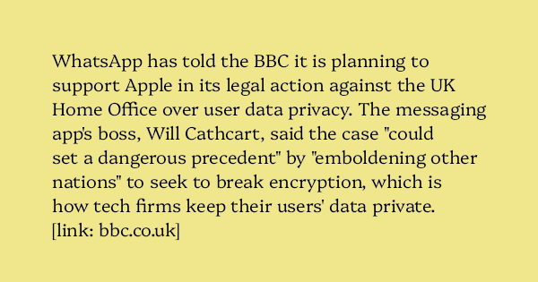 image text: WhatsApp has told the BBC it is planning to support Apple in its legal action against the UK Home Office over user data privacy.  The messaging app's boss, Will Cathcart, said the case "could set a dangerous precedent" by "emboldening other nations" to see