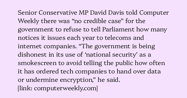 image text: Senior Conservative MP David Davis told Computer Weekly there was “no credible case” for the government to refuse to tell Parliament how many notices it issues each year to telecoms and internet companies.  “The government is being dishonest in its u
