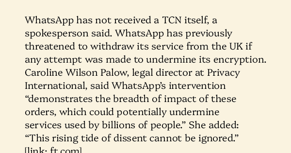image text: WhatsApp has not received a TCN itself, a spokesperson said. WhatsApp has previously threatened to withdraw its service from the UK if any attempt was made to undermine its encryption.  Caroline Wilson Palow, legal director at Privacy International, said W