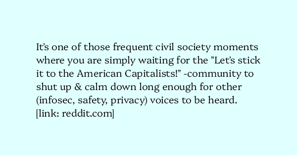image text: It's one of those frequent civil society moments where you are simply waiting for the "Let's stick it to the American Capitalists!" -community to shut up & calm down long enough for other (infosec, safety, privacy) voices to be heard.




https://www.reddi