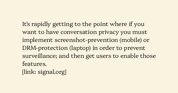 image text: It's rapidly getting to the point where if you want to have conversation privacy you must implement screenshot-prevention (mobile) or DRM-protection (laptop) in order to prevent surveillance; and then get users to enable those features.



https://signal.o