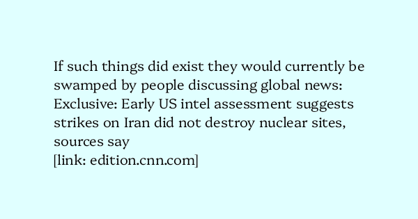 image text: If such things did exist they would currently be swamped by people discussing global news:




Exclusive: Early US intel assessment suggests strikes on Iran did not destroy nuclear sites, sources say




https://edition.cnn.com/2025/06/24/politics/intel-as