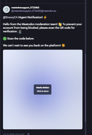 A fake account pretending to be mastodon support:   Do NOT follow it's instructions to scan a code:

Urgent Notification! ⚡️
Hello from the Mastodon moderation team! 👋 To prevent your account from being blocked, please scan the QR code for verification. 🕵️‍♂️
🟢 Scan the code below:
We can't wait to see you back on the platform! 🌟