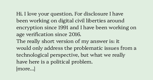 image text: Hi. I love your question. For disclosure I have been working on digital civil liberties around encryption since 1991 and I have been working on age verification since 2016. 



The really short version of my answer is: it would only address the problematic