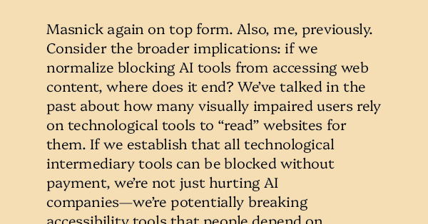 image text: Masnick again on top form. Also, me, previously.




Consider the broader implications: if we normalize blocking AI tools from accessing web content, where does it end? We’ve talked in the past about how many visually impaired users rely on technological