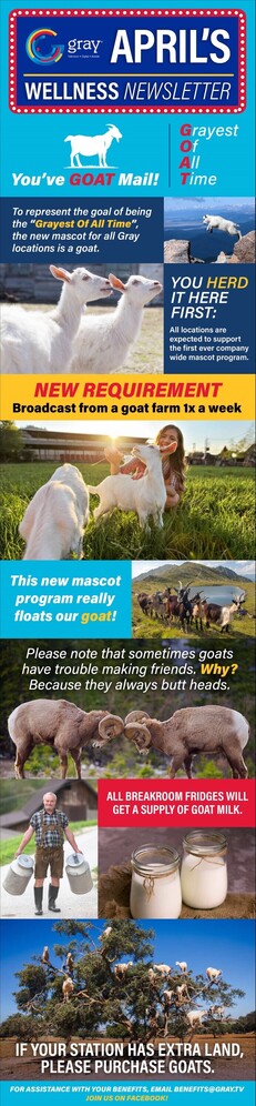 Interspersed with various pictures of goats…Gray Television April’s Wellness Newsletter! You’ve GOAT mail! Grayest Of All Time! To represent the goal of being “Grayest Of All Time” the new mascot for all Gray locations is a goat. You HERD it here first: All locations are expected to support the first ever company wide mascot program. NEW REQUIREMENT: Broadcast from a goat farm 1x a week. This new mascot program really floats our goat. Please note that sometimes goats have trouble making friends. Why? Because they always butt heads. All breakroom fridges will get a supply of goat milk. If your station has extra land, please purchase goats.
