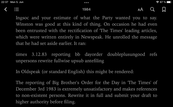 A snippet from the ebook 1984 by George Orwell: “Winston was good at this kind of thing. On occasion he had even been entrusted with the rectification of 'The Times' leading articles, which were written entirely in Newspeak. He unrolled the message that he had set aside earlier. It ran: times 3.12.83 reporting bb dayorder doubleplusungood refs unpersons rewrite fullwise upsub antefiling In Oldspeak (or standard English) this might be rendered: The reporting of Big Brother's Order for the Day in 'The Times' of December 3rd 1983 is extremelv unsatisfactory and makes references to non-existent persons. Rewrite it in full and submit your draft to higher authority before filing.”