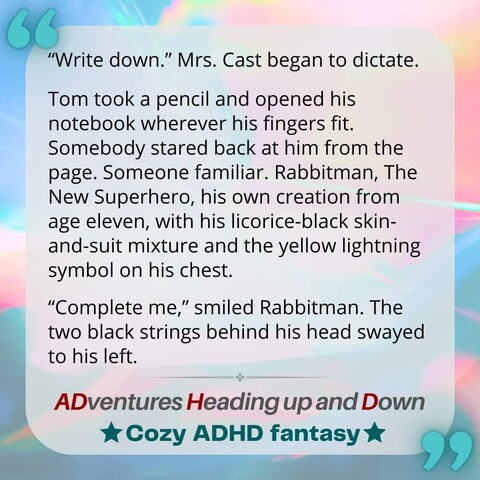 Text:
- Write down, said Mrs. Cast, and began to dictate.

Tom took a pencil and opened his notebook wherever his fingers fit. Somebody stared back at him from the page. Someone familiar. Rabbitman, The New Superhero, his own creation from age eleven, with his licorice-black skin-and-suit mixture and the yellow lightning symbol on his chest. Tom closed the notebook. â€˜Tom Bright mathâ€™, said its front cover. Could it be that he never replaced his math notebook in four years? He reopened it, browsing for that page.

- Complete me, smiled Rabbitman. The two black strings behind his head swayed to his left.