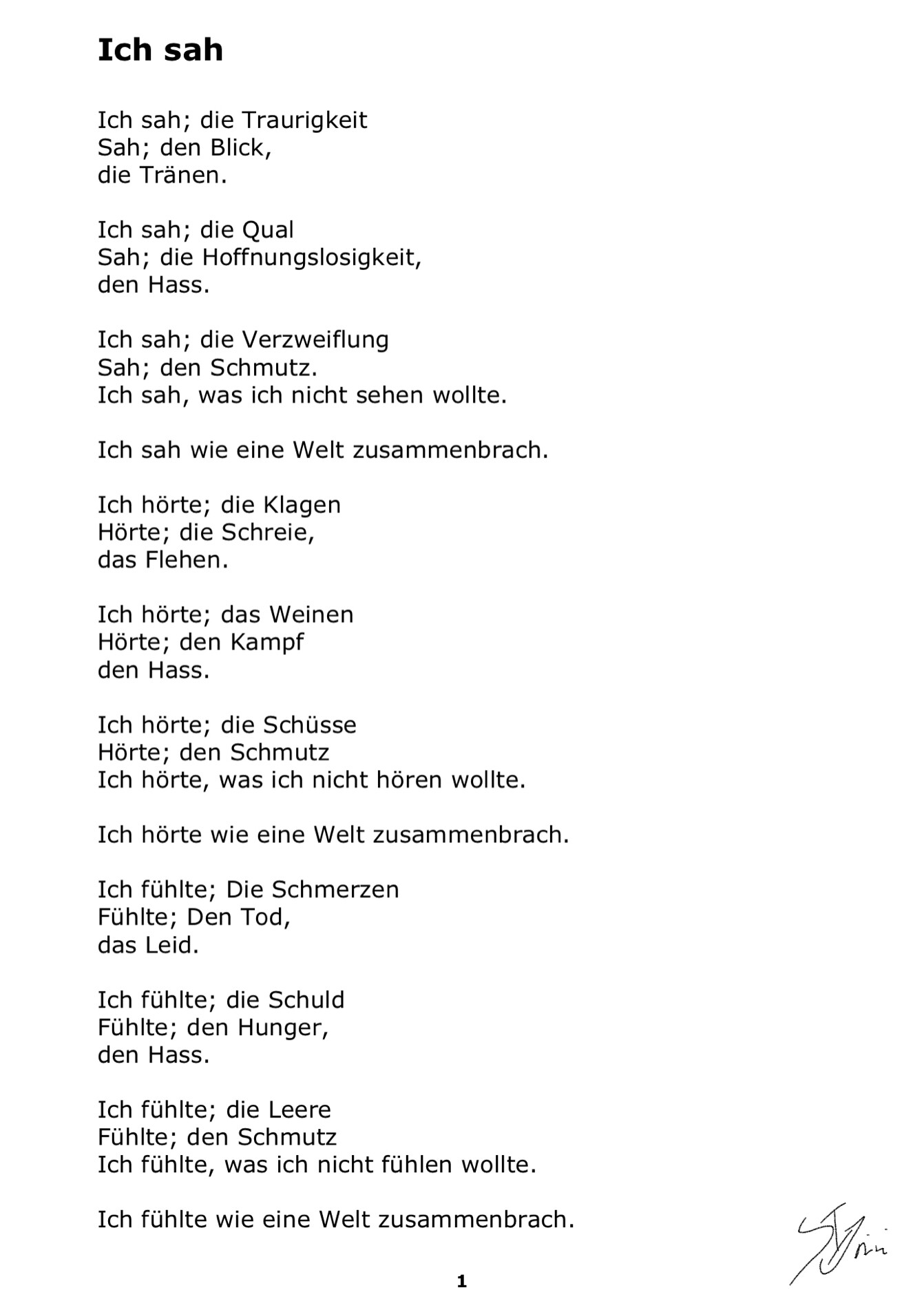 #AltText

Ich sah

Ich sah, die Traurigkeit
Sah den Blick
Die Tränen

Ich sah, die Qual
Sah, die Hoffnungslosigkeit,
Den Hass.

Ich sah, die Verzweiflung
Sah den schmutz
Ich sah, was ich nicht sehen wollte.

Ich sah wie eine Welt zusammenbrach.

Ich hörte, die Klagen
Hörte, die Schreie,
Das flehen.

Ich hörte, das weinen
Hörte, den Kampf
Den Hass.
Ich hörte die Schüsse
Hörte Den schmutz
Ich hörte was ich nicht hören wollte.

Ich hörte wie eine Welt zusammenbrach.

Ich fühlte, die Schmerzen
Fühlte, den Tod,
Das Leid.

Ich fühlte, die Schuld
Fühlte den Hunger,
Den Hass.

Ich fühlte, die Leere
Fühlte den schmutz
Ich fühlte, was ich nicht fühlen wollte.

Ich fühlte wie eine Welt zusammenbrach.