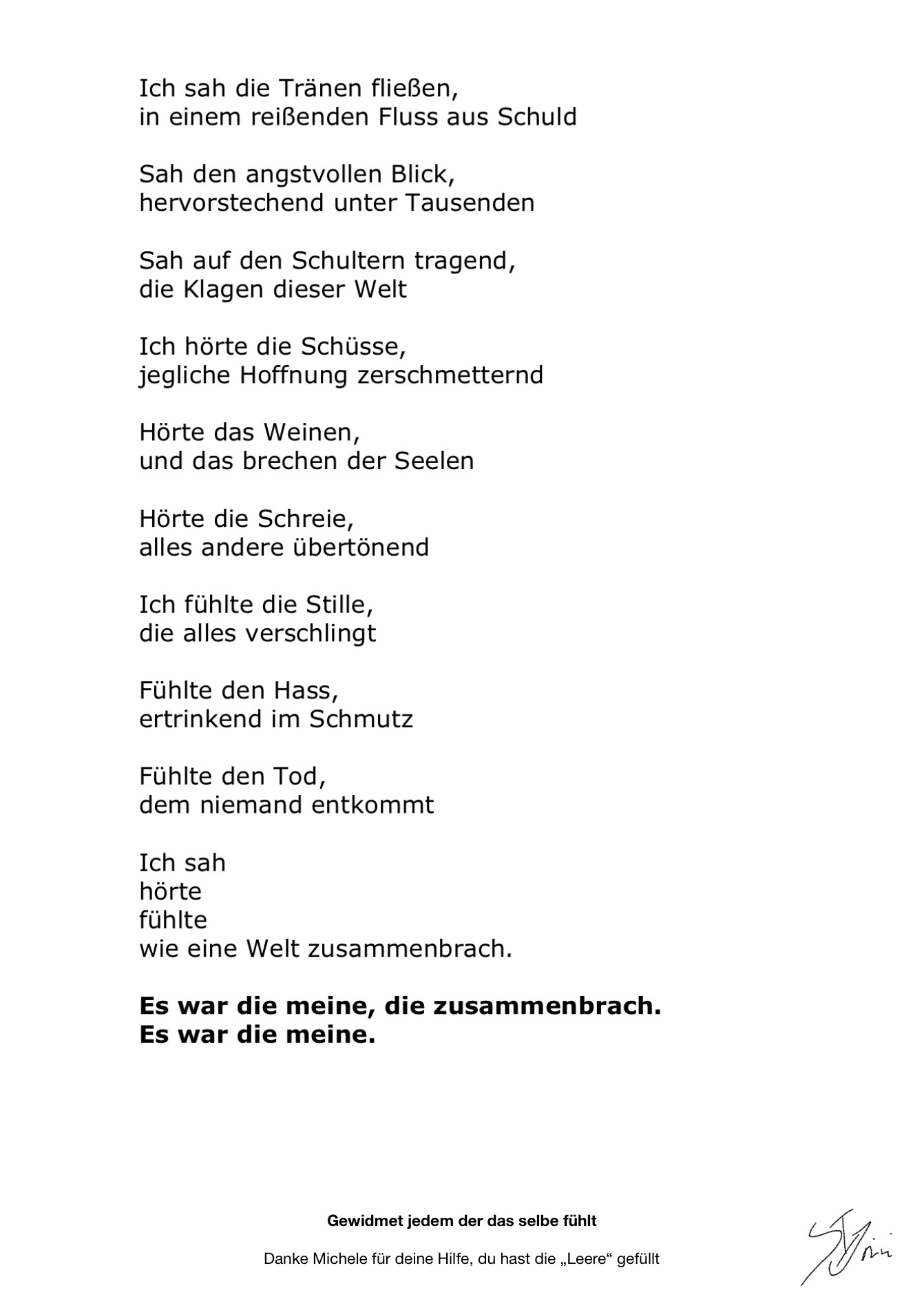 #AltText

Ich sah die Tränen fließen 
In einem reißenden Fluss aus schuld

Sah den angstvollen Blick,
Hervorstechend unter tausenden

Sah auf den Schultern tragend,
Die Klagen dieser Welt

Ich hörte die Schüsse,
Jegliche Hoffnung zerschmetternd

Hörte das weinen,
Und das brechen der Seelen

Hörte die Schreie,
Alles andere übertönend

Ich fühlte die Stille,
Die alles verschlingt

Fühlte den Hass,
Ertrinkend im Schmutz

Fühlte den Tod,
Dem niemand entkommt

Ich sah
Hörte
Fühlte
Wie eine Welt zusammenbrach.

Es war die meine, die zusammenbrach.
Es war die meine.