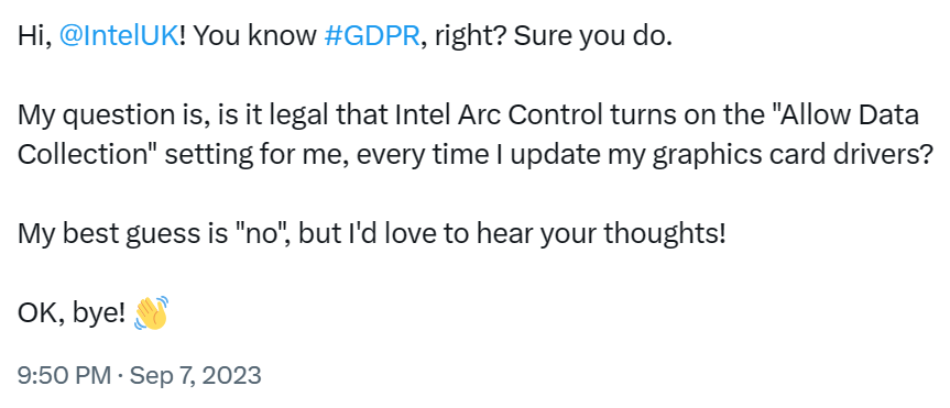 Hi, @IntelUK! You know #GDPR, right? Sure you do.

My question is, is it legal that Intel Arc Control turns on the "Allow Data Collection" setting for me, every time I update my graphics card drivers? My best guess is "no", but I'd love to hear your thoughts!

OK, bye! 👋

9:50 PM - Sep 7, 2023 