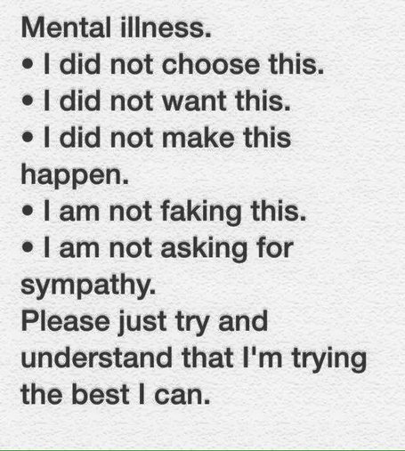 Mental illness.

I did not choose this. 

I did not want this.

I did not make this happen.

I am not faking this. 

I am not asking for sympathy.

Please just try and understand that I'm trying the best | can. 
