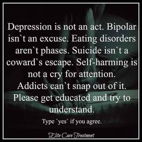 Depression is not an act. Bipolar isn't an excuse. Eating disorders aren't phases. Suicide isn't a coward's escape. Self-harming is not a cry for attention. Addicts can't snap out of it.
Please get educated and try to understand.