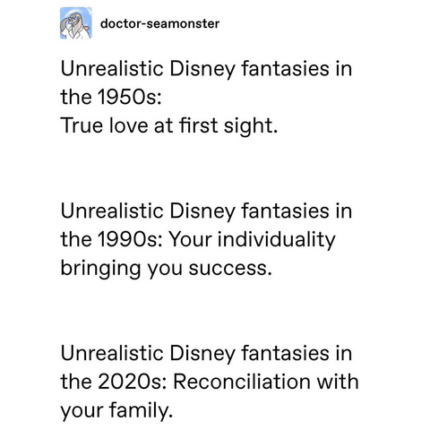 doctor-seamonster

Unrealistic Disney fantasies in the 1950s: True love at first sight. 

Unrealistic Disney fantasies in the 1990s: Your individuality bringing you success. 

Unrealistic Disney fantasies in the 2020s: Reconciliation with your family. 