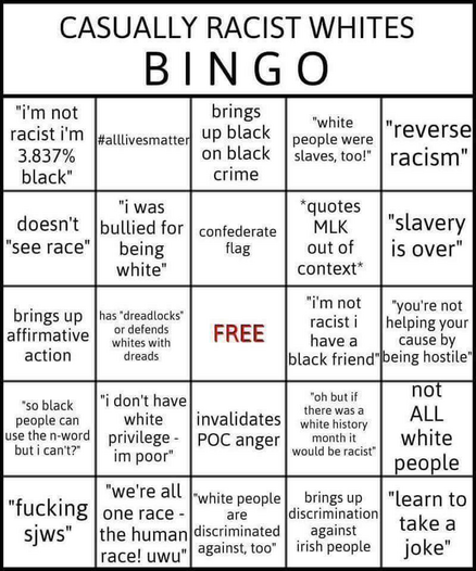 Casually Racist Whites Bingo
Image of a five by five bingo card with the very center marked "Free". Places on the bingo card are marked:
"I'm not racist, I'm 3.837% black"
#alllivesmatter
"Brings up black on black crime"
"White people were slaves, too!"
"Reverse Racism"
Doesn't "see race"
"I was bullied for being white"
Confederate Flag
*Quotes MLK out of context*
"Slavery is over"
Brings up affirmative action
has "dreadlocks" or defends whites with dreads.
FREE SPACE
"I'm not racist I have black friends"
"Your not helping your cause by being hostile"
"So black people can use the n-word but I can't?"
"I don't have white privilege - I'm poor"
Invalidates POC anger
"Oh but if there was a white history month it would be racist"
not ALL white people
"Fucking SJWs"
"We're all one race - the human race! uwu"
"White people are discriminated against, too"
brings up discrimination against Irish people.
"Learn to take a joke"