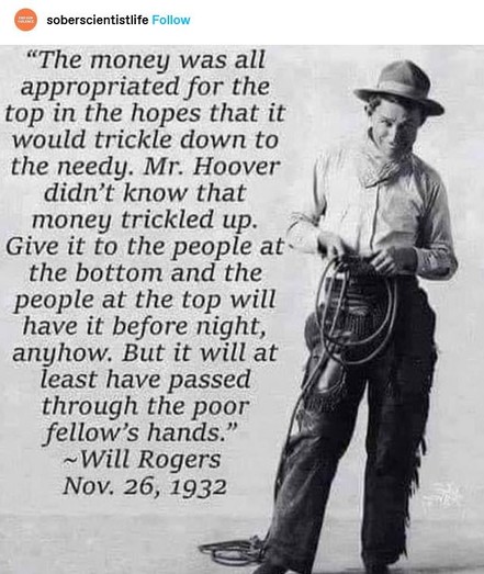  “The money was all appropriated for the top in the hopes that it would trickle down to the needy. Mr. Hoover didn’t know that money trickled up. Give it to the people at the bottom and the people at the top will have it before night anyhow. But it will at least it have passed through the poor fellow’s hands.” Will Rogers Nov. 26, 1932