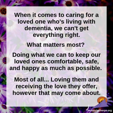 "When it comes to caring for a loved one who's living with dementia, we can't get everything right. What matters most? Doing what we can to keep our loved ones comfortable, safe, and happy as much as possible. Most of all... Loving them and receiving the love they offer, however that may come about."