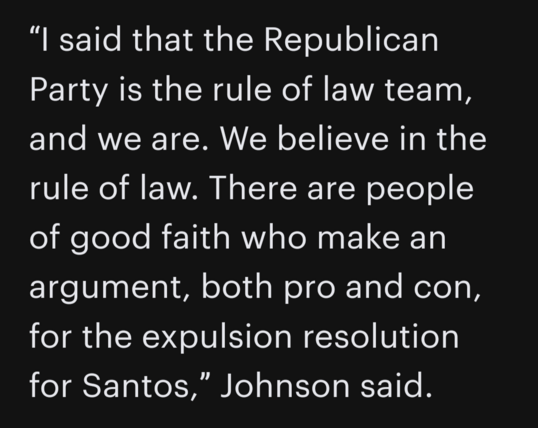Quote from House Speaker Mike Johnson (R-Louisiana): â€œI said that the Republican Party is the rule of law team, and we are. We believe in the rule of law. There are people of good faith who make an argument, both pro and con, for the expulsion resolution for Santos. â€�