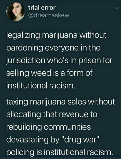 trial error
@dreamaskew

legalizing marijuana without pardoning everyone in the jurisdiction who's in prison for selling weed is a form of institutional racism. 
taxing marijuana sales without allocating that revenue to rebuilding communities devastating by "drug war" policing is institutional racism. 