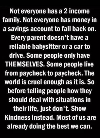 Not everyone has a 2 income family. Not everyone has money in a savings account to fall back on.
Every parent doesn't have a reliable babysitter or a car to drive. Some people only have THEMSELVES. Some people live from paycheck to paycheck. The world is cruel enough as it is. So before telling people how they should deal with situations in their life, just don't. Show Kindness instead. Most of us are already doing the best we can. 