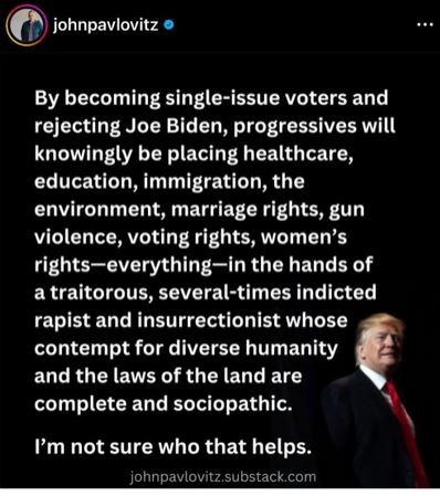 "By becoming single-issue voters and rejecting Joe Biden, progressives will knowingly be placing healthcare, education, immigration, the environment, marriage rights, gun violence, voting rights, women’s rights—everything—in the hands of a traitorous, several-times indicted rapist and insurrectionist whose contempt for diverse humanity and the laws of the land are complete and sociopathic. I’m not sure who that helps."</p><p>johnpavlovitz substack.com