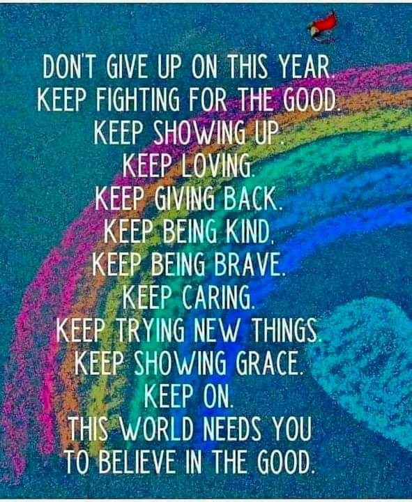 Don't give up on this year.<br>Keep fighting for the good.<br>Keep showing up.<br>Keep loving.<br>Keep giving back.<br>Keep being kind.<br>Keep being brave.<br>Keep caring.<br>Keep trying new things.<br>Keep showing grace.<br>Keep on.<br>The world needs you<br>To believe in the good.
