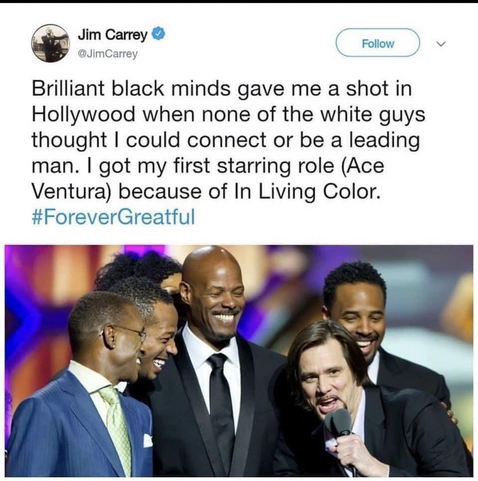 @JimCarrey

Brilliant black minds gave me a shot in Hollywood when none of the white guys thought I could connect or be a leading man. I got my first starring role (Ace Ventura) because of In Living Color.
#ForeverGreatful

Photo of Jim Carrey with the "In Living Color" cast.