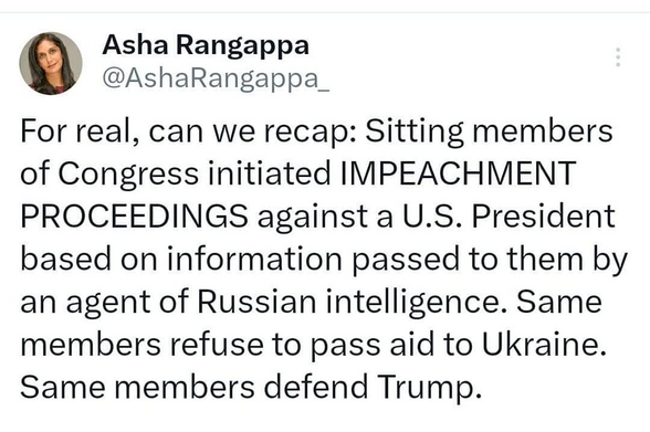 Asha Rangappa
@AshaRangappa_ 

For real, can we recap: Sitting members of Congress initiated IMPEACHMENT PROCEEDINGS against a U.S. President based on information passed to them by an agent of Russian intelligence. Same members refuse to pass aid to Ukraine. Same members defend Trump. 