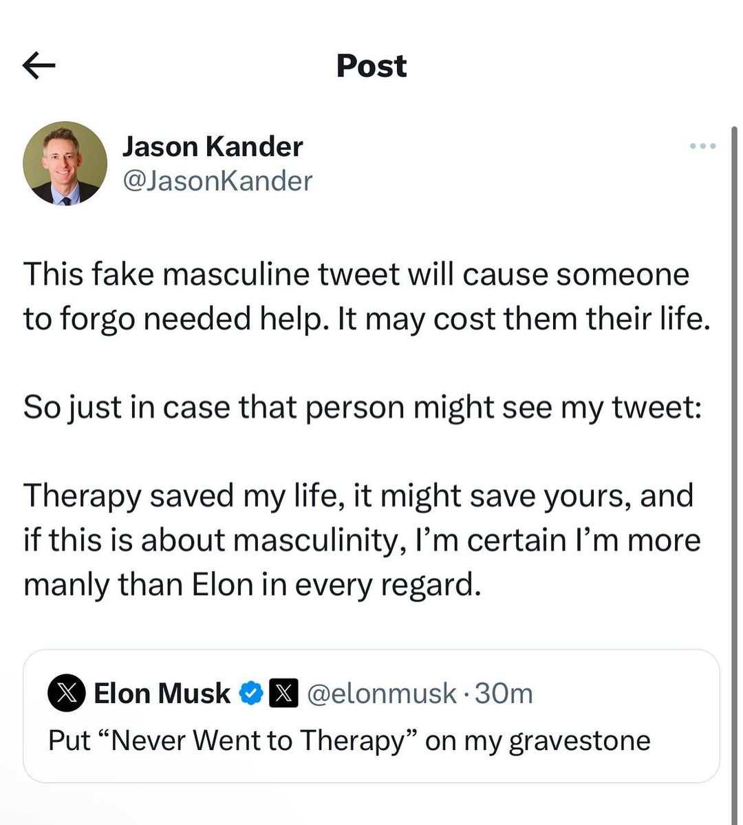 Jason Kander
@JasonKander 

This fake masculine tweet will cause someone to forgo needed help. It may cost them their life. 

So just in case that person might see my tweet: 

Therapy saved my life, it might save yours, and if this is about masculinity, I’'m certain I’m more manly than Elon in every regard.
-------------------------------------
Elon Musk
@elonmusk

Put “Never Went to Therapy” on my gravestone 