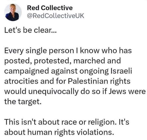 Red Collective 
@RedCollectiveUK 

Let's be clear... 

Every single person I know who has posted, protested, marched and campaigned against ongoing Israeli atrocities and for Palestinian rights would unequivocally do so if Jews were the target. 

This isn't about race or religion. It's about human rights violations. 