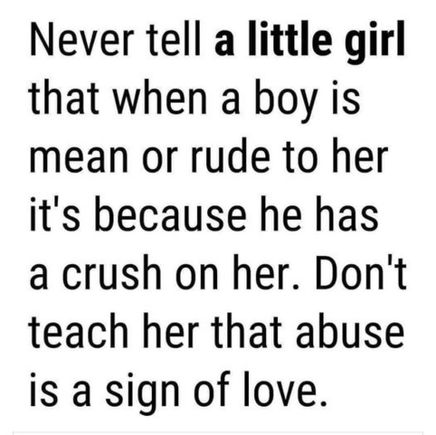 Never tell a little girl that when a boy is mean or rude to her it's because he has a crush on her. Don't teach her that abuse is a sign of love. 
