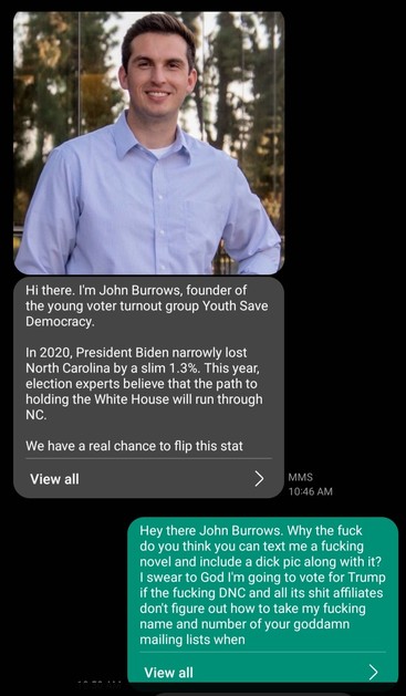 Response to another unsolicited dick pic and tldr text message.

Hey there John Burrows. Why the fuck do you think you can text me a fucking novel and include a dick pic along with it? I swear to God I'm going to vote for Trump if the fucking DNC and all its shit affiliates don't figure out how to take my fucking name and number of your goddamn mailing lists when asked a hundred times. Motherfucking assholes.