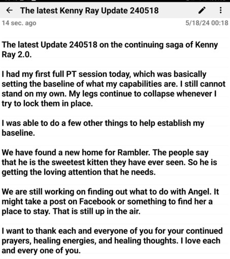 The latest Update 240518 on the continuing saga of Kenny Ray 2.0. 

I had my first full PT session today, which was basically setting the baseline of what my capabilities are. I still cannot stand on my own. My legs continue to collapse whenever I try to lock them in place. 

I was able to do a few other things to help establish my baseline.

We have found a new home for Rambler. The people say that he is the sweetest kitten they have ever seen. So he is getting the loving attention that he needs. 

We are still working on finding out what to do with Angel. It might take a post on Facebook or something to find her a place to stay. That is still up in the air. 

I want to thank each and everyone of you for your continued prayers, healing energies, and healing thoughts. I love each and every one of you.